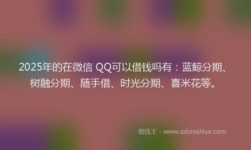 2025年的在微信 QQ可以借钱吗有：蓝鲸分期、树融分期、随手借、时光分期、喜米花等。