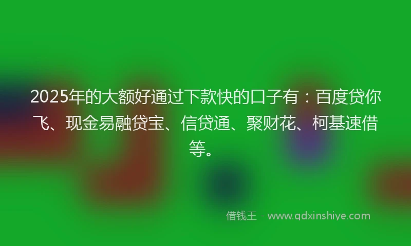 2025年的大额好通过下款快的口子有：百度贷你飞、现金易融贷宝、信贷通、聚财花、柯基速借等。