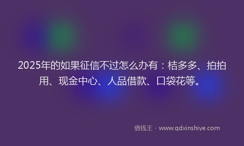 2025年的如果征信不过怎么办有：桔多多、拍拍用、现金中心、人品借款、口袋花等。
