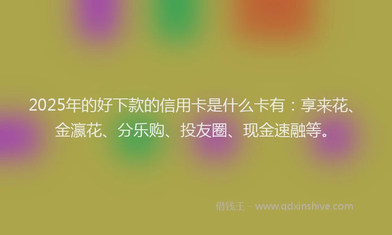 2025年的好下款的信用卡是什么卡有：享来花、金瀛花、分乐购、投友圈、现金速融等。
