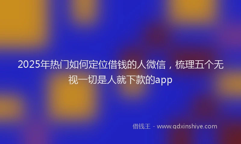 2025年热门如何定位借钱的人微信，梳理五个无视一切是人就下款的app