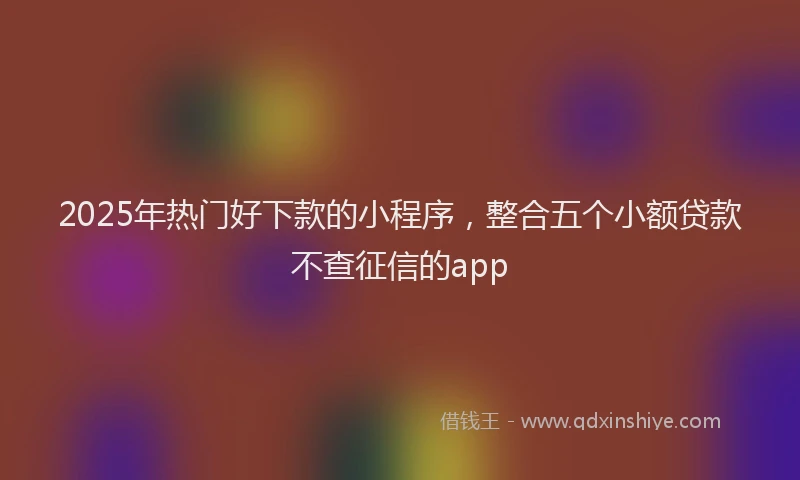 2025年热门好下款的小程序，整合五个小额贷款不查征信的app