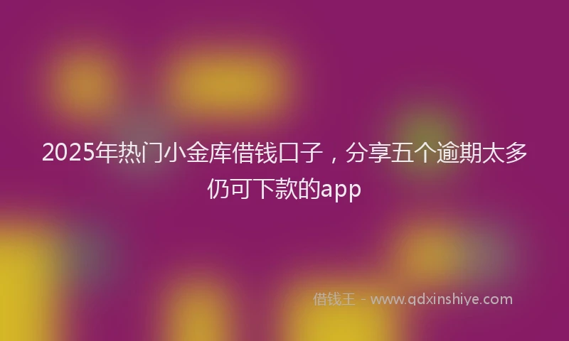2025年热门小金库借钱口子，分享五个逾期太多仍可下款的app