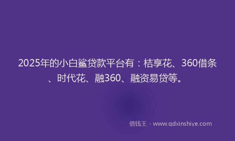 2025年的小白鲨贷款平台有：桔享花、360借条、时代花、融360、融资易贷等。