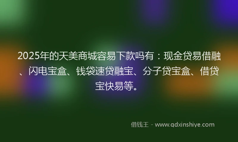 2025年的天美商城容易下款吗有：现金贷易借融、闪电宝盒、钱袋速贷融宝、分子贷宝盒、借贷宝快易等。