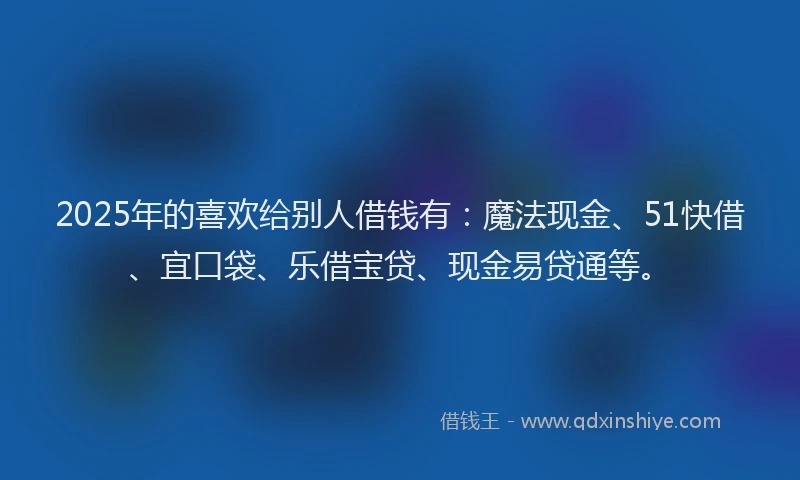 2025年的喜欢给别人借钱有：魔法现金、51快借、宜口袋、乐借宝贷、现金易贷通等。