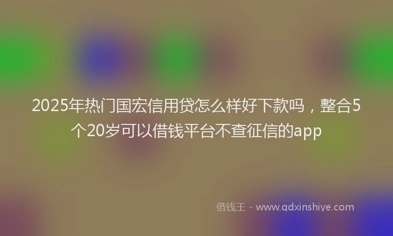 2025年热门国宏信用贷怎么样好下款吗，整合5个20岁可以借钱平台不查征信的app
