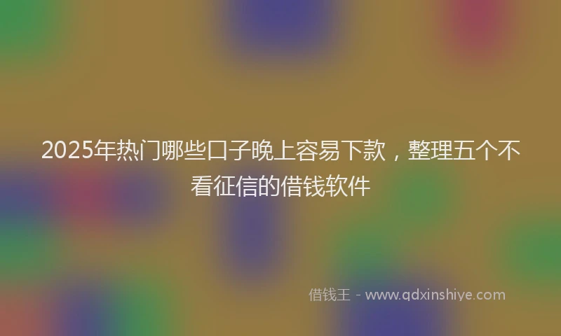2025年热门哪些口子晚上容易下款，整理五个不看征信的借钱软件