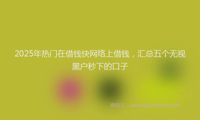 2025年热门在借钱快网络上借钱，汇总五个无视黑户秒下的口子