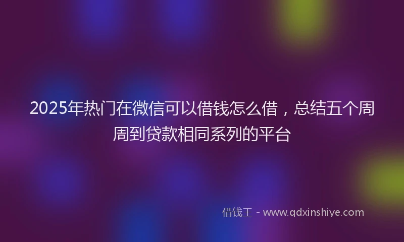 2025年热门在微信可以借钱怎么借，总结五个周周到贷款相同系列的平台