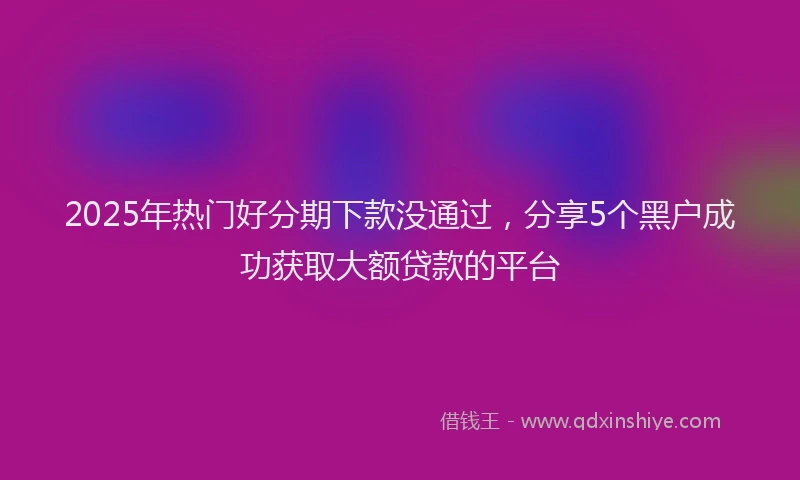 2025年热门好分期下款没通过，分享5个黑户成功获取大额贷款的平台