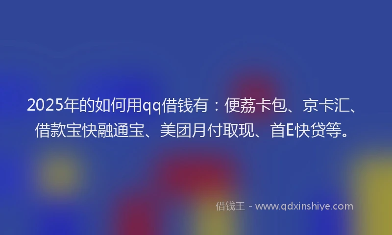 2025年的如何用qq借钱有：便荔卡包、京卡汇、借款宝快融通宝、美团月付取现、首E快贷等。