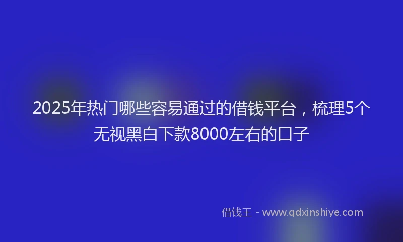 2025年热门哪些容易通过的借钱平台，梳理5个无视黑白下款8000左右的口子