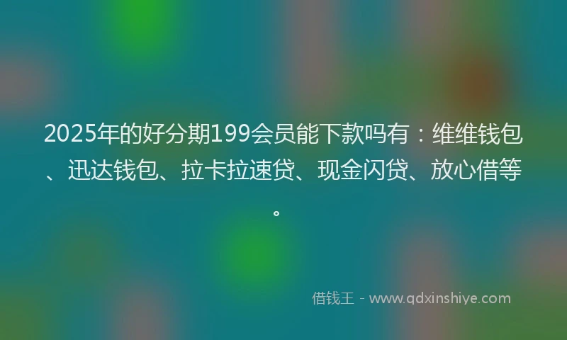 2025年的好分期199会员能下款吗有：维维钱包、迅达钱包、拉卡拉速贷、现金闪贷、放心借等。