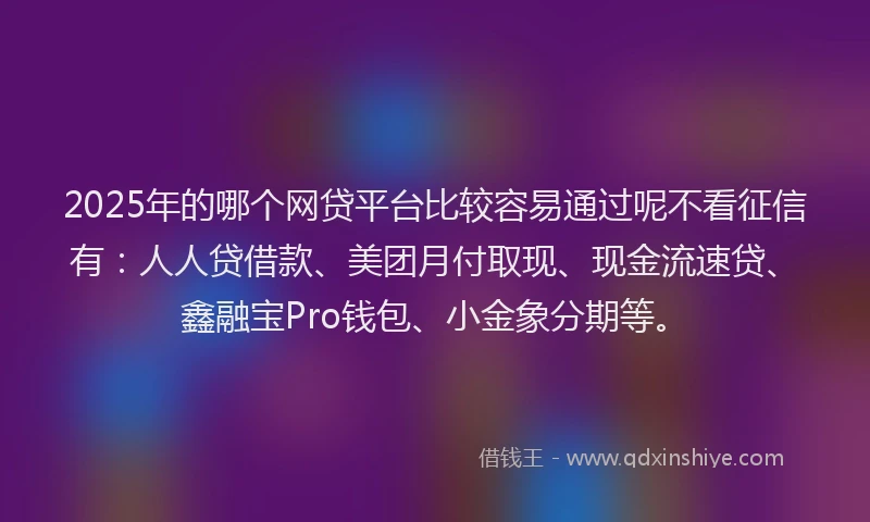 2025年的哪个网贷平台比较容易通过呢不看征信有：人人贷借款、美团月付取现、现金流速贷、鑫融宝Pro钱包、小金象分期等。