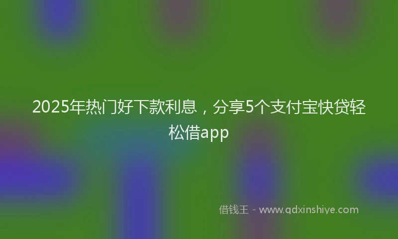 2025年热门好下款利息，分享5个支付宝快贷轻松借app