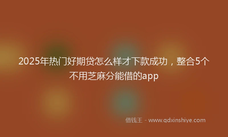 2025年热门好期贷怎么样才下款成功，整合5个不用芝麻分能借的app