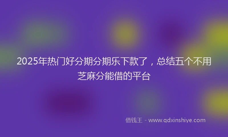 2025年热门好分期分期乐下款了,总结五个不用芝麻分能借的平台