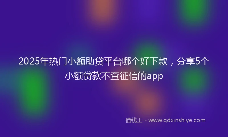 2025年热门小额助贷平台哪个好下款，分享5个小额贷款不查征信的app