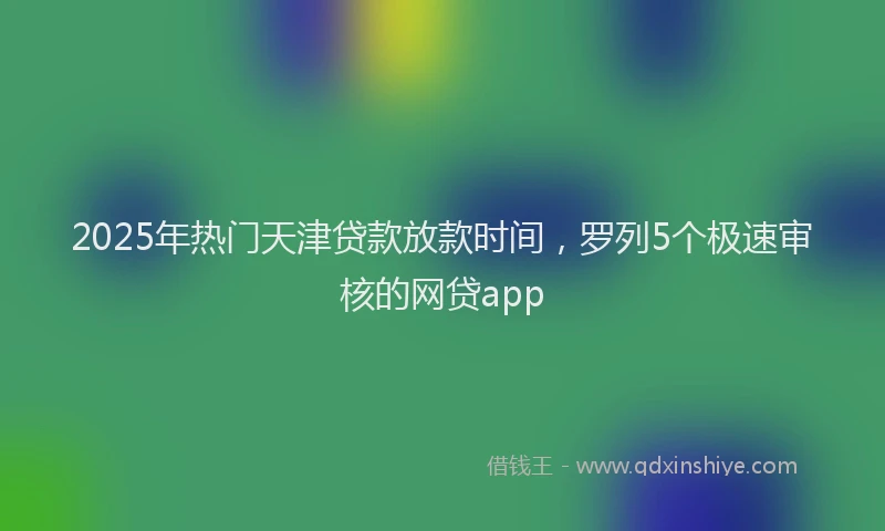 2025年热门天津贷款放款时间，罗列5个极速审核的网贷app