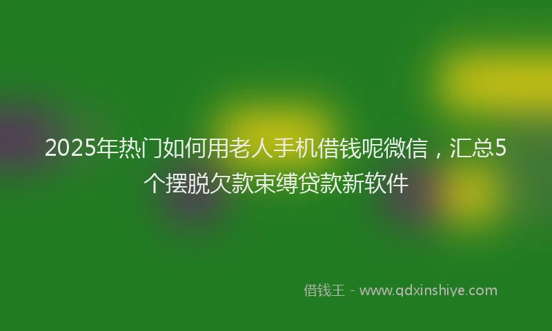 2025年热门如何用老人手机借钱呢微信，汇总5个摆脱欠款束缚贷款新软件