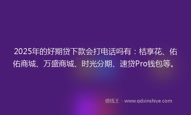 2025年的好期贷下款会打电话吗有：桔享花、佑佑商城、万盛商城、时光分期、速贷Pro钱包等。