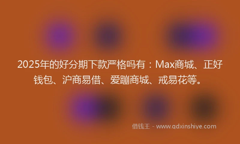 2025年的好分期下款严格吗有：Max商城、正好钱包、沪商易借、爱蹦商城、戒易花等。