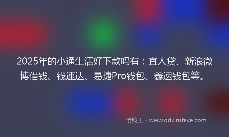 2025年的小通生活好下款吗有：宜人贷、新浪微博借钱、钱速达、易捷Pro钱包、鑫速钱包等。