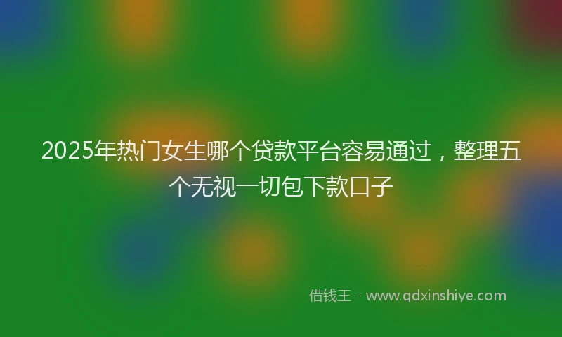 2025年热门女生哪个贷款平台容易通过，整理五个无视一切包下款口子