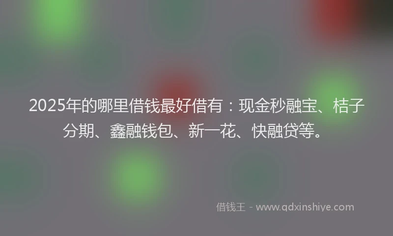 2025年的哪里借钱最好借有：现金秒融宝、桔子分期、鑫融钱包、新一花、快融贷等。