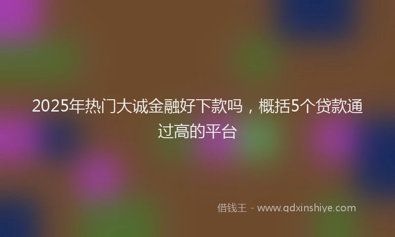 2025年热门大诚金融好下款吗，概括5个贷款通过高的平台