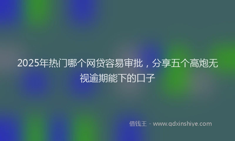2025年热门哪个网贷容易审批，分享五个高炮无视逾期能下的口子