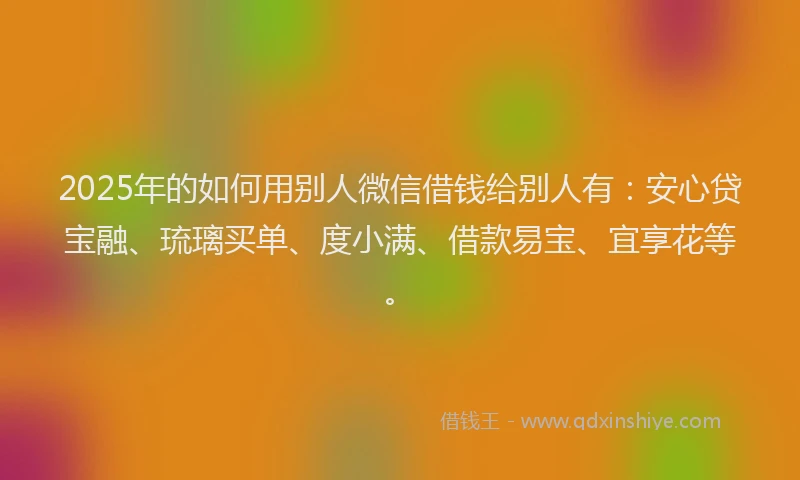 2025年的如何用别人微信借钱给别人有：安心贷宝融、琉璃买单、度小满、借款易宝、宜享花等。