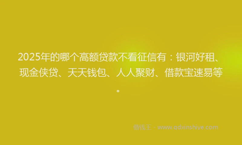 2025年的哪个高额贷款不看征信有：银河好租、现金侠贷、天天钱包、人人聚财、借款宝速易等。