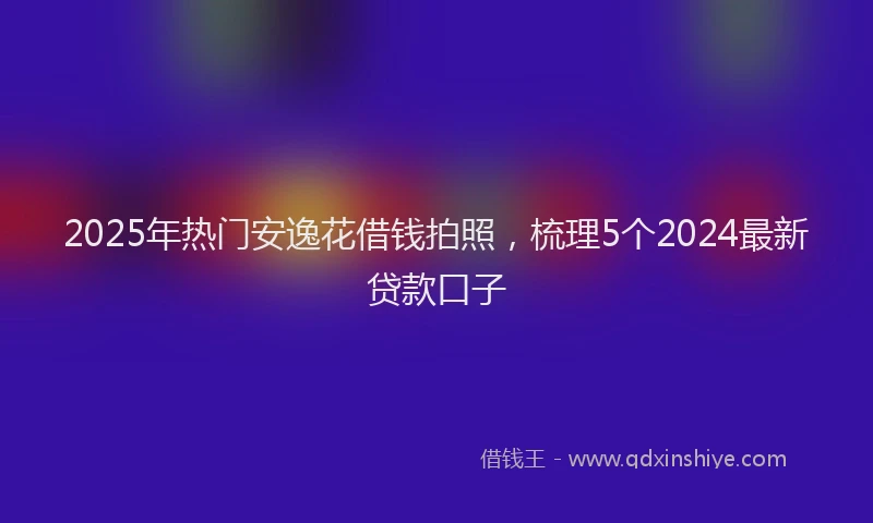 2025年热门安逸花借钱拍照，梳理5个2024最新贷款口子