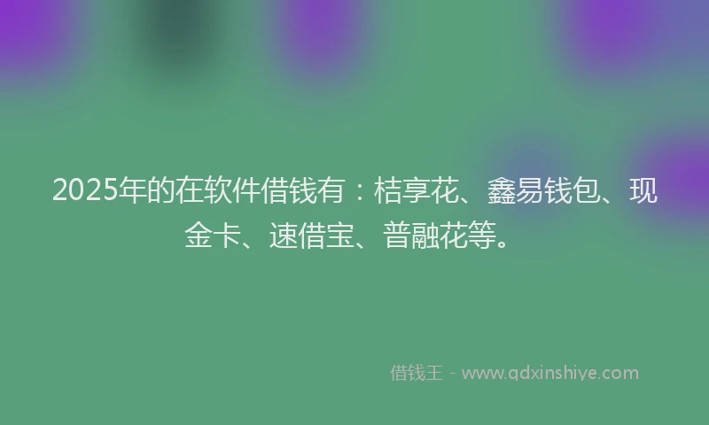 2025年的在软件借钱有：桔享花、鑫易钱包、现金卡、速借宝、普融花等。