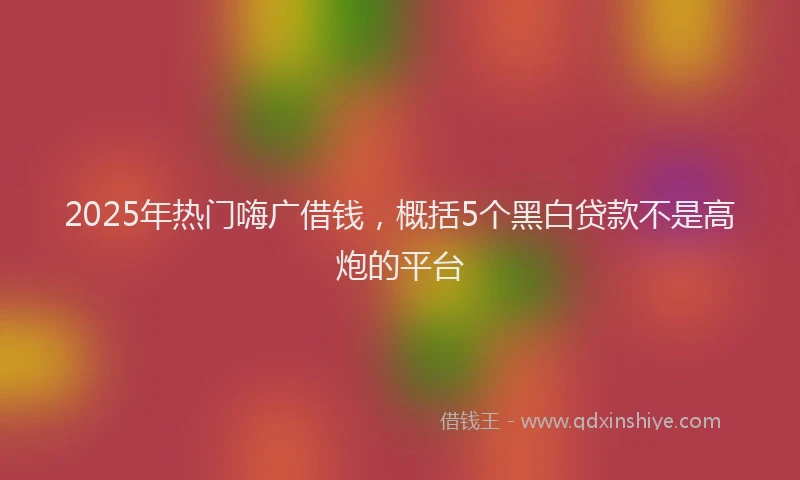 2025年热门嗨广借钱，概括5个黑白贷款不是高炮的平台