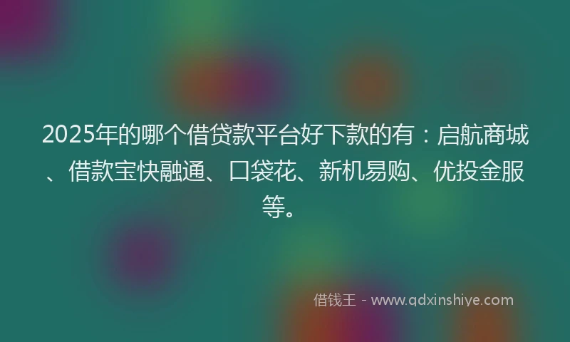 2025年的哪个借贷款平台好下款的有：启航商城、借款宝快融通、口袋花、新机易购、优投金服等。