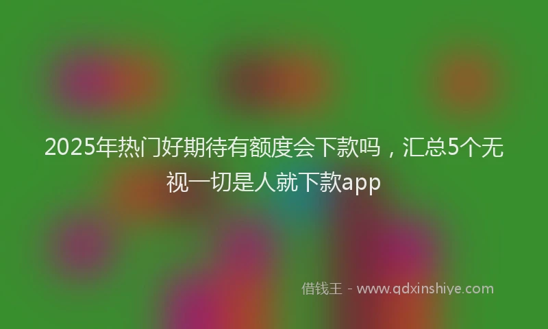 2025年热门好期待有额度会下款吗，汇总5个无视一切是人就下款app