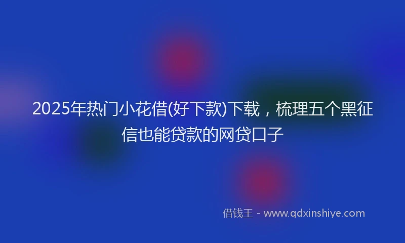 2025年热门小花借(好下款)下载，梳理五个黑征信也能贷款的网贷口子