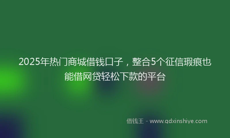 2025年热门商城借钱口子，整合5个征信瑕疵也能借网贷轻松下款的平台