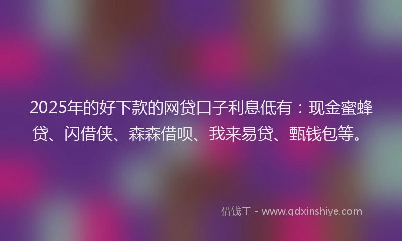2025年的好下款的网贷口子利息低有：现金蜜蜂贷、闪借侠、森森借呗、我来易贷、甄钱包等。