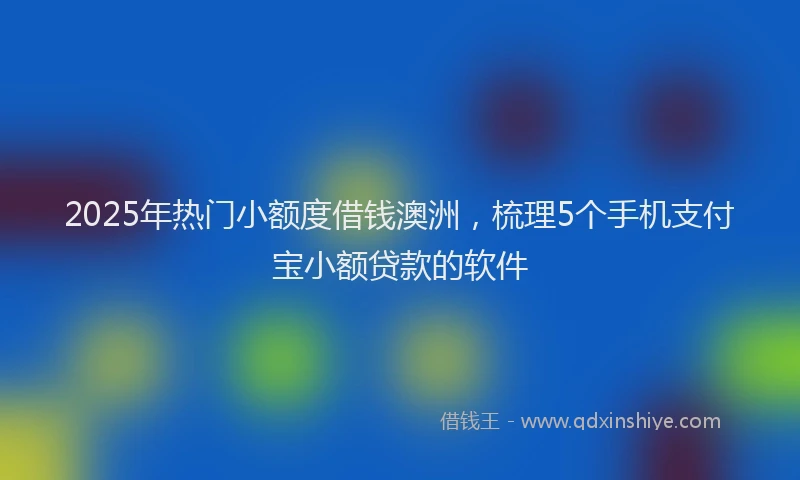 2025年热门小额度借钱澳洲，梳理5个手机支付宝小额贷款的软件