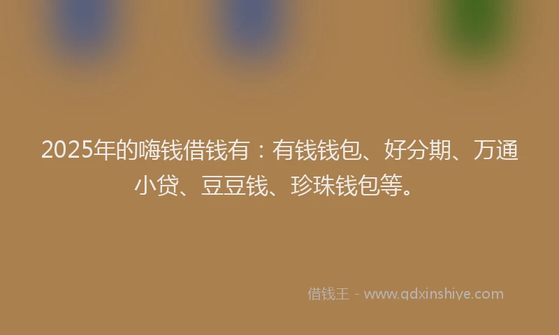 2025年的嗨钱借钱有：有钱钱包、好分期、万通小贷、豆豆钱、珍珠钱包等。