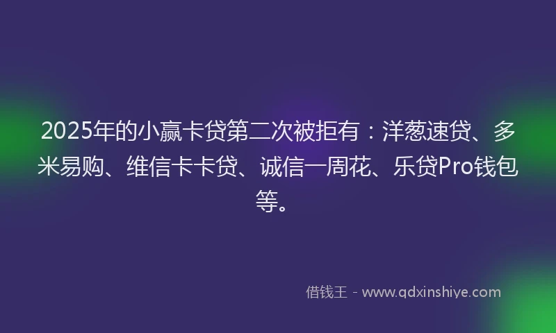 2025年的小赢卡贷第二次被拒有：洋葱速贷、多米易购、维信卡卡贷、诚信一周花、乐贷Pro钱包等。