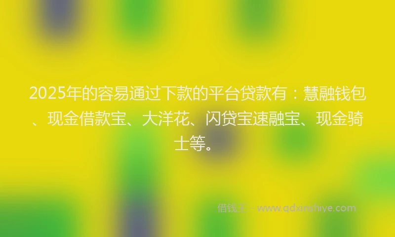 2025年的容易通过下款的平台贷款有：慧融钱包、现金借款宝、大洋花、闪贷宝速融宝、现金骑士等。