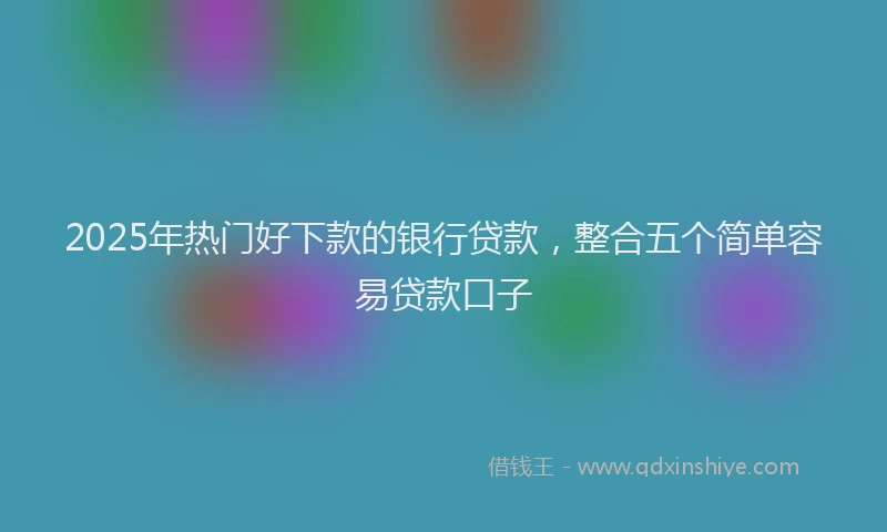 2025年热门好下款的银行贷款，整合五个简单容易贷款口子