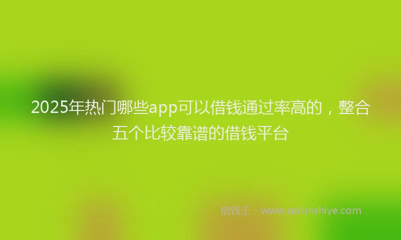 2025年热门哪些app可以借钱通过率高的，整合五个比较靠谱的借钱平台