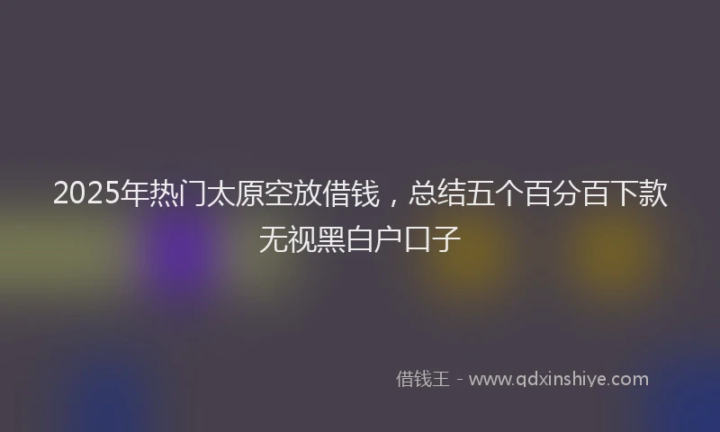 2025年热门太原空放借钱，总结五个百分百下款无视黑白户口子