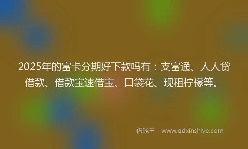 2025年的富卡分期好下款吗有：支富通、人人贷借款、借款宝速借宝、口袋花、现租柠檬等。